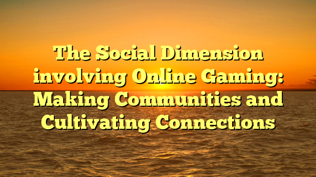 The Social Dimension involving Online Gaming: Making Communities and Cultivating Connections